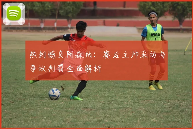 热刺憾负阿森纳：赛后主帅采访与争议判罚全面解析