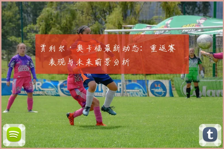 贾利尔·奥卡福最新动态：重返赛场表现与未来前景分析