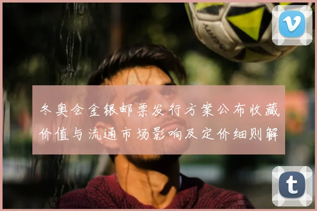 冬奥会金银邮票发行方案公布收藏价值与流通市场影响及定价细则解读