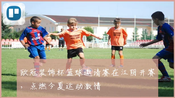 欧冠装饰杯篮球邀请赛在江阴开赛，点燃今夏运动激情