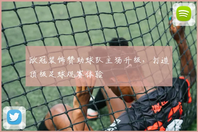 欧冠装饰赞助球队主场升级，打造顶级足球观赛体验