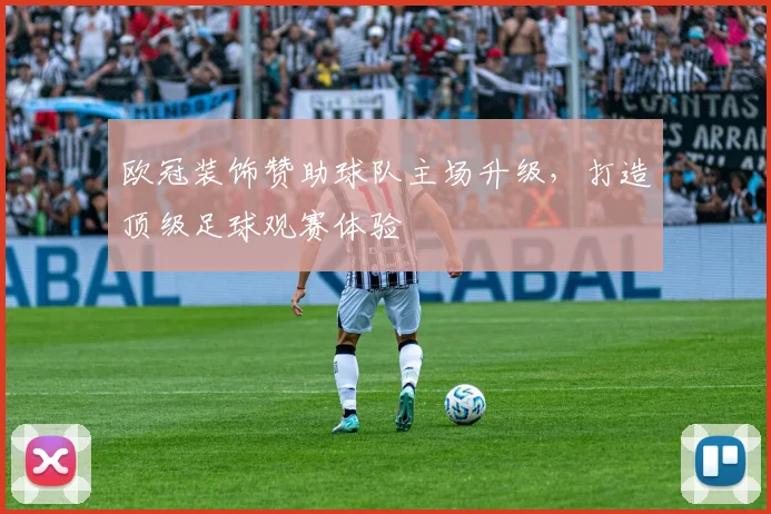 欧冠装饰赞助球队主场升级，打造顶级足球观赛体验