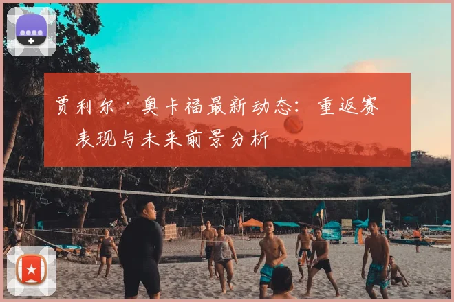 贾利尔·奥卡福最新动态：重返赛场表现与未来前景分析