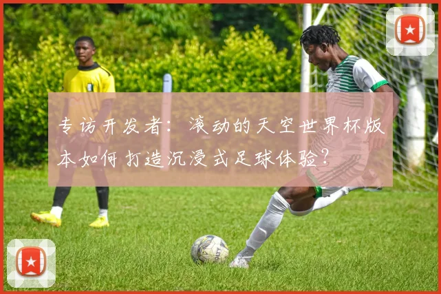 专访开发者：滚动的天空世界杯版本如何打造沉浸式足球体验？