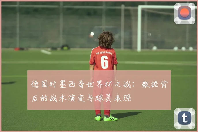 德国对墨西哥世界杯之战：数据背后的战术演变与球员表现