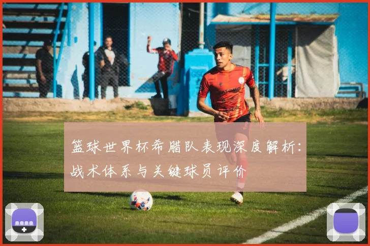 篮球世界杯希腊队表现深度解析:战术体系与关键球员评价