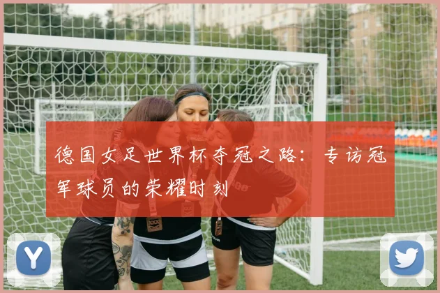 德国女足世界杯夺冠之路：专访冠军球员的荣耀时刻