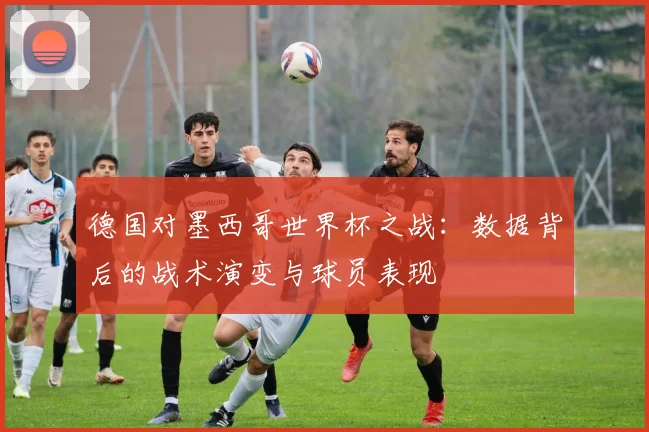 德国对墨西哥世界杯之战：数据背后的战术演变与球员表现