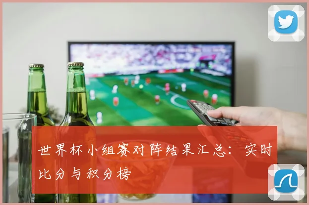 世界杯小组赛对阵结果汇总：实时比分与积分榜