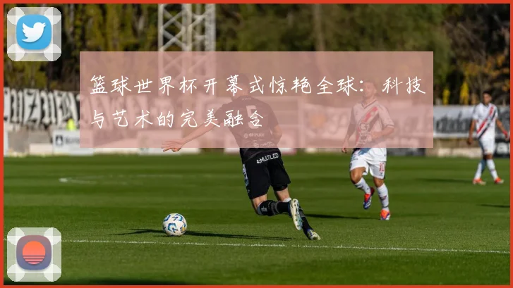 篮球世界杯开幕式惊艳全球：科技与艺术的完美融合