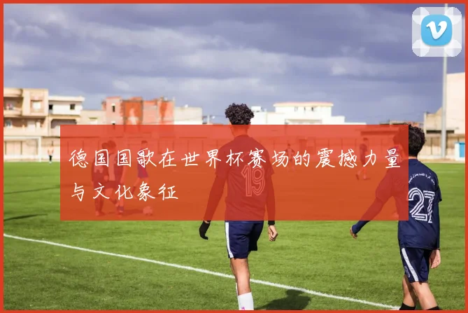 德国国歌在世界杯赛场的震撼力量与文化象征