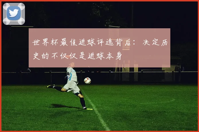世界杯最佳进球评选背后:决定历史的不仅仅是进球本身