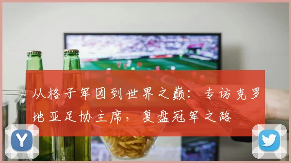 从格子军团到世界之巅:专访克罗地亚足协主席,复盘冠军之路