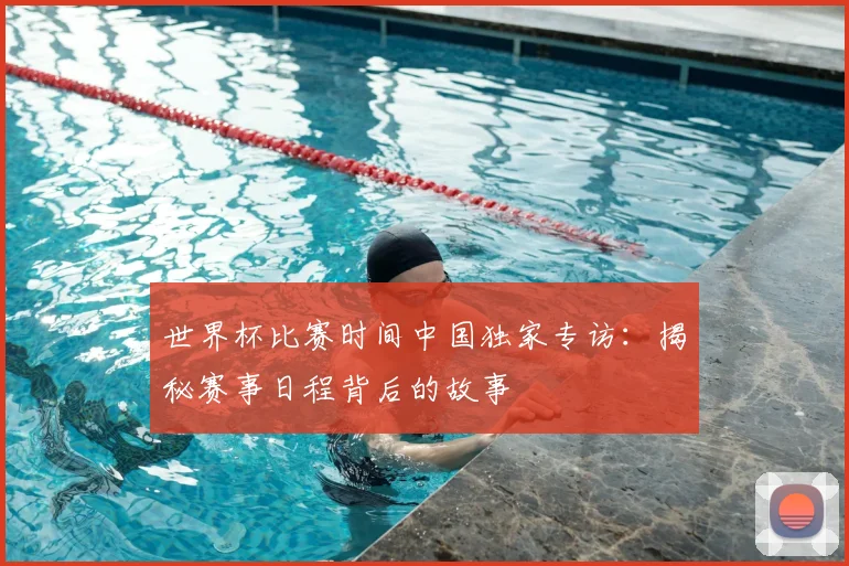 世界杯比赛时间中国独家专访：揭秘赛事日程背后的故事