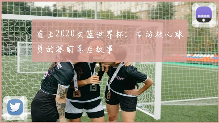 直击2020女篮世界杯：专访核心球员的赛前幕后故事
