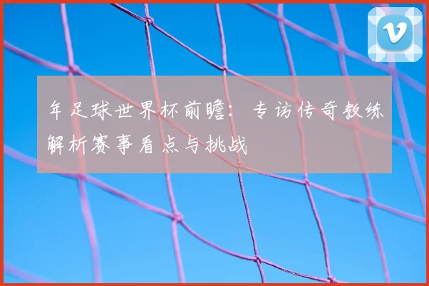 年足球世界杯前瞻：专访传奇教练解析赛事看点与挑战