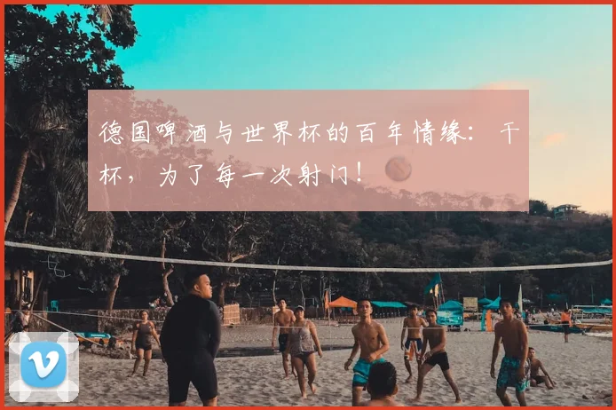 德国啤酒与世界杯的百年情缘：干杯，为了每一次射门！