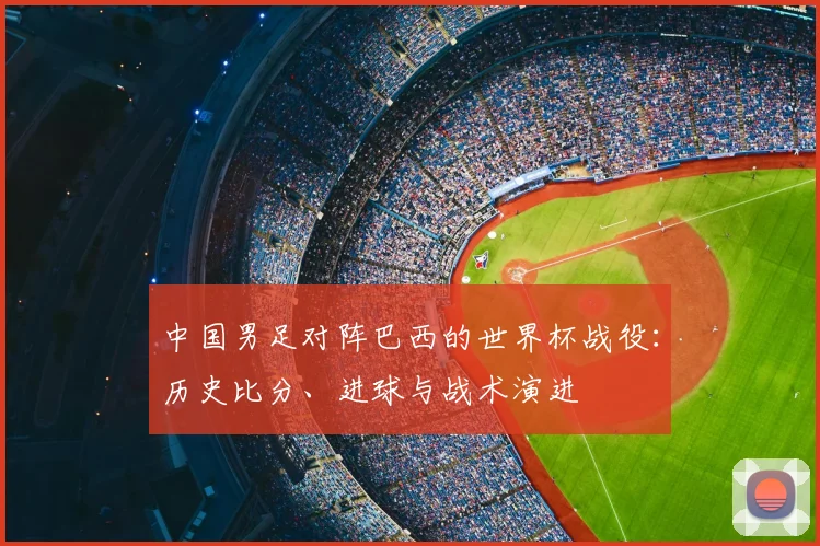 中国男足对阵巴西的世界杯战役:历史比分、进球与战术演进