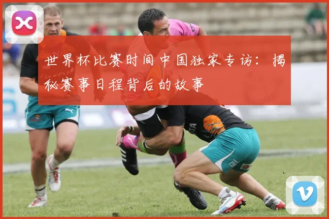 世界杯比赛时间中国独家专访：揭秘赛事日程背后的故事